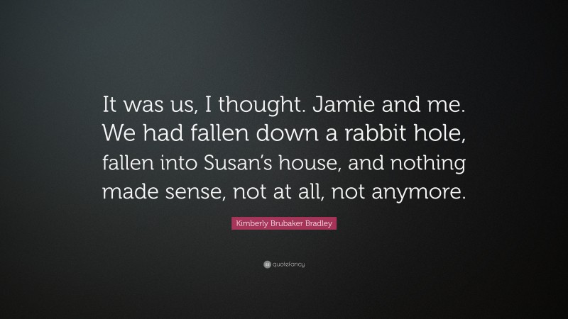 Kimberly Brubaker Bradley Quote: “It was us, I thought. Jamie and me. We had fallen down a rabbit hole, fallen into Susan’s house, and nothing made sense, not at all, not anymore.”