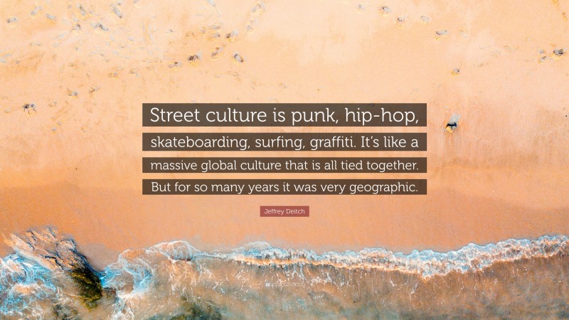 Jeffrey Deitch Quote: “Street culture is punk, hip-hop, skateboarding, surfing, graffiti. It’s like a massive global culture that is all tied together. But for so many years it was very geographic.”