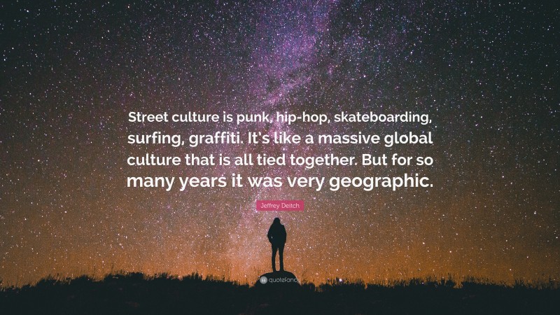 Jeffrey Deitch Quote: “Street culture is punk, hip-hop, skateboarding, surfing, graffiti. It’s like a massive global culture that is all tied together. But for so many years it was very geographic.”