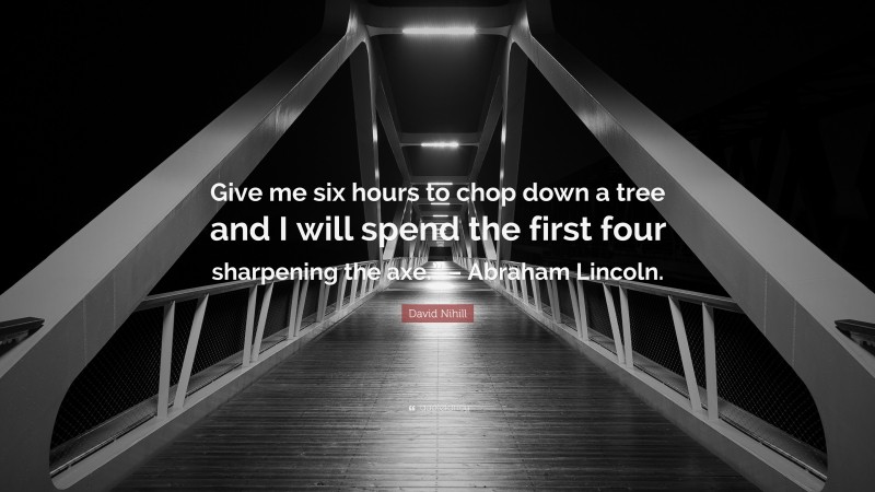 David Nihill Quote: “Give me six hours to chop down a tree and I will spend the first four sharpening the axe.” – Abraham Lincoln.”