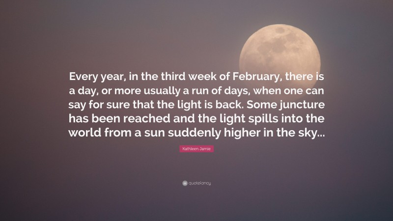 Kathleen Jamie Quote: “Every year, in the third week of February, there is a day, or more usually a run of days, when one can say for sure that the light is back. Some juncture has been reached and the light spills into the world from a sun suddenly higher in the sky...”