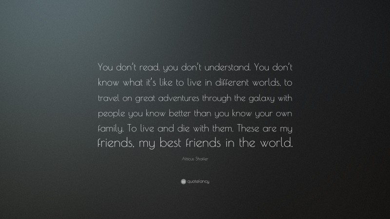 Atticus Shaffer Quote: “You don’t read, you don’t understand. You don’t know what it’s like to live in different worlds, to travel on great adventures through the galaxy with people you know better than you know your own family. To live and die with them. These are my friends, my best friends in the world.”