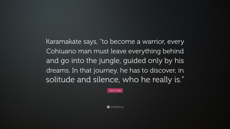 Tom Cole Quote: “Karamakate says, “to become a warrior, every Cohiuano man must leave everything behind and go into the jungle, guided only by his dreams. In that journey, he has to discover, in solitude and silence, who he really is.””