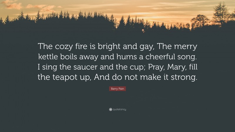 Barry Pain Quote: “The cozy fire is bright and gay, The merry kettle boils away and hums a cheerful song. I sing the saucer and the cup; Pray, Mary, fill the teapot up, And do not make it strong.”