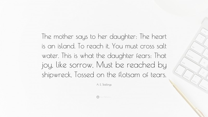 A. E. Stallings Quote: “The mother says to her daughter: The heart is an island. To reach it, You must cross salt water. This is what the daughter fears: That joy, like sorrow, Must be reached by shipwreck, Tossed on the flotsam of tears.”
