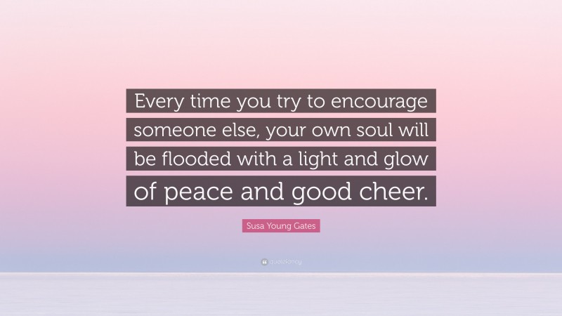 Susa Young Gates Quote: “Every time you try to encourage someone else, your own soul will be flooded with a light and glow of peace and good cheer.”