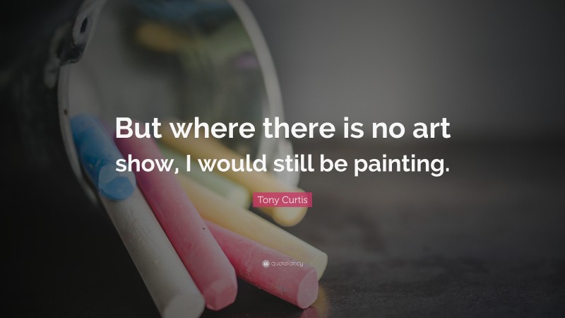 Tony Curtis Quote: “But where there is no art show, I would still be painting.”
