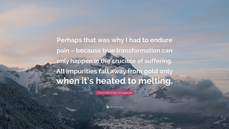 Chitra Banerjee Divakaruni Quote: “Perhaps that was why I had to endure pain – because true transformation can only happen in the crucible of suffering. All impurities fall away from gold only when it’s heated to melting.”
