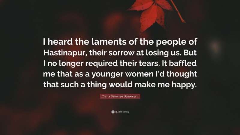 Chitra Banerjee Divakaruni Quote: “I heard the laments of the people of Hastinapur, their sorrow at losing us. But I no longer required their tears. It baffled me that as a younger women I’d thought that such a thing would make me happy.”