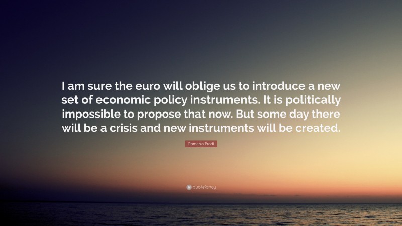 Romano Prodi Quote: “I am sure the euro will oblige us to introduce a new set of economic policy instruments. It is politically impossible to propose that now. But some day there will be a crisis and new instruments will be created.”
