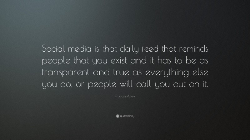 Frances Allen Quote: “Social media is that daily feed that reminds people that you exist and it has to be as transparent and true as everything else you do, or people will call you out on it.”
