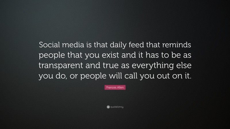 Frances Allen Quote: “Social media is that daily feed that reminds people that you exist and it has to be as transparent and true as everything else you do, or people will call you out on it.”