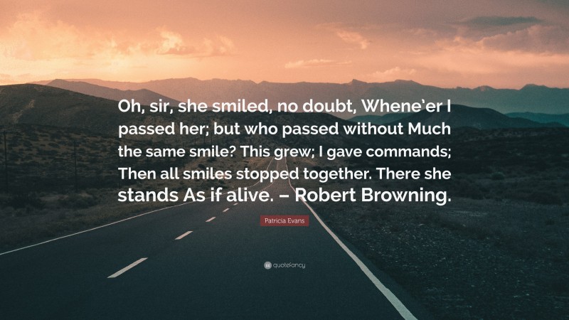 Patricia Evans Quote: “Oh, sir, she smiled, no doubt, Whene’er I passed her; but who passed without Much the same smile? This grew; I gave commands; Then all smiles stopped together. There she stands As if alive. – Robert Browning.”