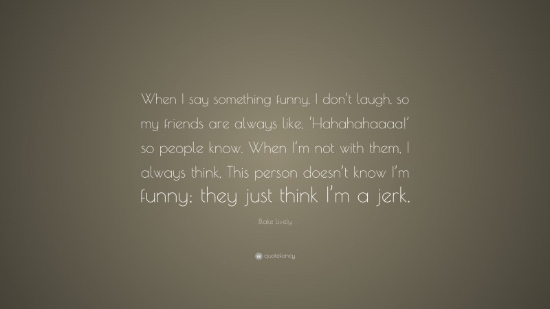 Blake Lively Quote: “When I say something funny, I don’t laugh, so my friends are always like, ‘Hahahahaaaa!’ so people know. When I’m not with them, I always think, This person doesn’t know I’m funny; they just think I’m a jerk.”