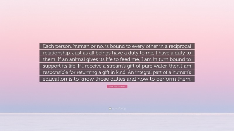 Robin Wall Kimmerer Quote: “Each person, human or no, is bound to every other in a reciprocal relationship. Just as all beings have a duty to me, I have a duty to them. If an animal gives its life to feed me, I am in turn bound to support its life. If I receive a stream’s gift of pure water, then I am responsible for returning a gift in kind. An integral part of a human’s education is to know those duties and how to perform them.”