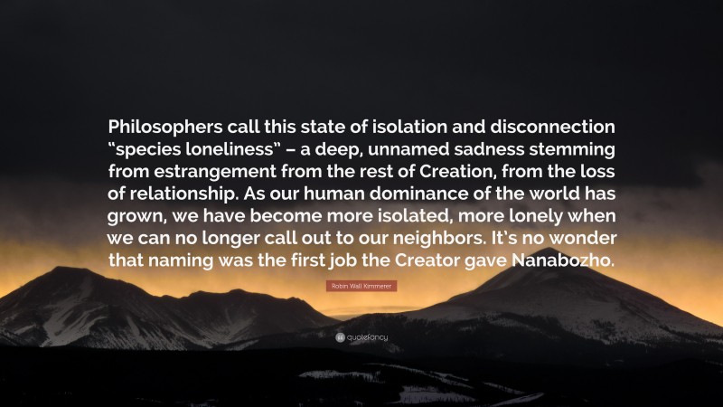 Robin Wall Kimmerer Quote: “Philosophers call this state of isolation and disconnection “species loneliness” – a deep, unnamed sadness stemming from estrangement from the rest of Creation, from the loss of relationship. As our human dominance of the world has grown, we have become more isolated, more lonely when we can no longer call out to our neighbors. It’s no wonder that naming was the first job the Creator gave Nanabozho.”