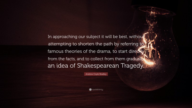 Andrew Coyle Bradley Quote: “In approaching our subject it will be best, without attempting to shorten the path by referring to famous theories of the drama, to start directly from the facts, and to collect from them gradually an idea of Shakespearean Tragedy.”