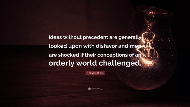 J Harlen Bretz Quote: “Ideas without precedent are generally looked upon with disfavor and men are shocked if their conceptions of an orderly world challenged.”