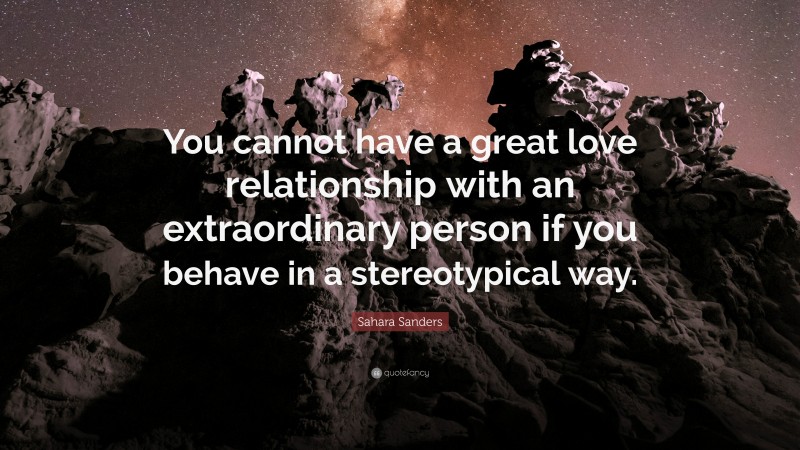 Sahara Sanders Quote: “You cannot have a great love relationship with an extraordinary person if you behave in a stereotypical way.”