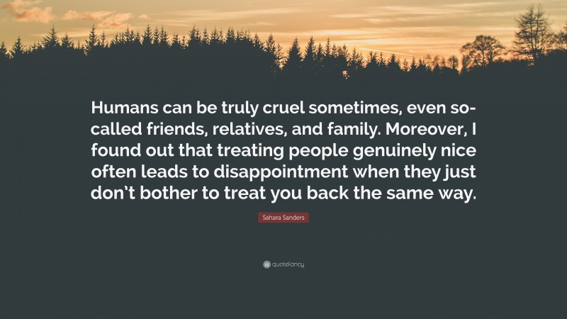 Sahara Sanders Quote: “Humans can be truly cruel sometimes, even so-called friends, relatives, and family. Moreover, I found out that treating people genuinely nice often leads to disappointment when they just don’t bother to treat you back the same way.”