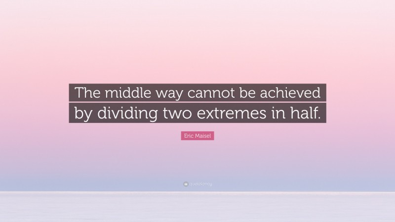 Eric Maisel Quote: “The middle way cannot be achieved by dividing two extremes in half.”