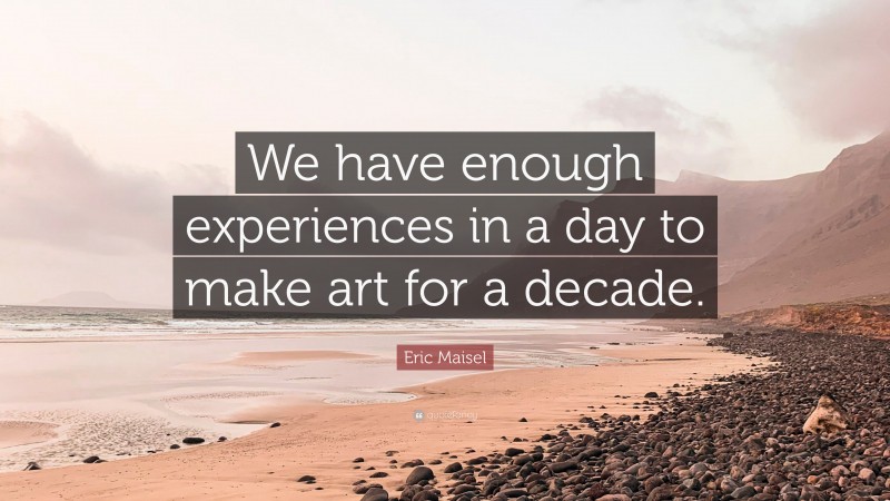 Eric Maisel Quote: “We have enough experiences in a day to make art for a decade.”