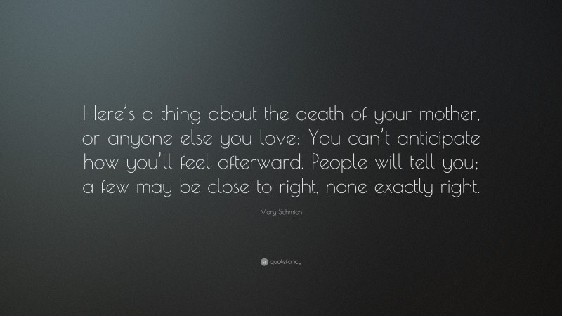 Mary Schmich Quote: “Here’s a thing about the death of your mother, or anyone else you love: You can’t anticipate how you’ll feel afterward. People will tell you; a few may be close to right, none exactly right.”