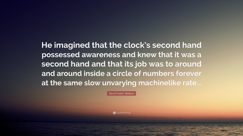 David Foster Wallace Quote: “He imagined that the clock’s second hand possessed awareness and knew that it was a second hand and that its job was to around and around inside a circle of numbers forever at the same slow unvarying machinelike rate...”