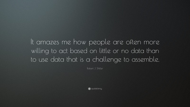 Robert J. Shiller Quote: “It amazes me how people are often more willing to act based on little or no data than to use data that is a challenge to assemble.”