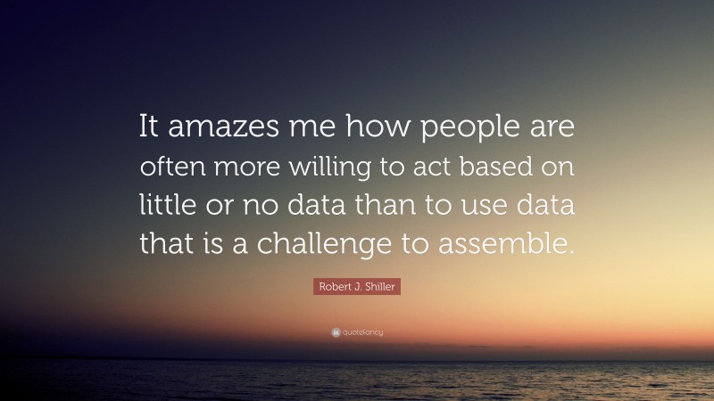 Robert J. Shiller Quote: “It amazes me how people are often more willing to act based on little or no data than to use data that is a challenge to assemble.”