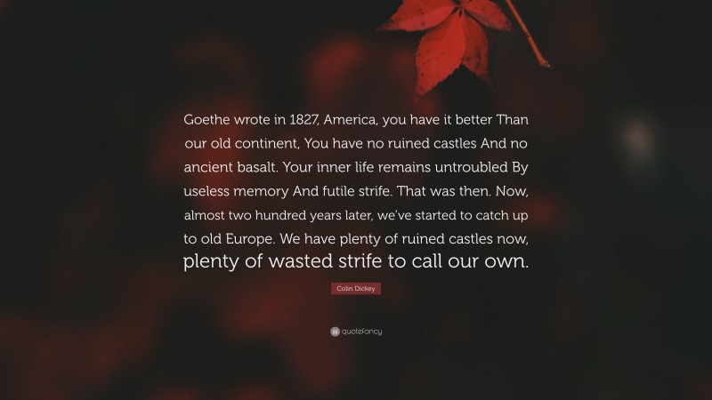 Colin Dickey Quote: “Goethe wrote in 1827, America, you have it better Than our old continent, You have no ruined castles And no ancient basalt. Your inner life remains untroubled By useless memory And futile strife. That was then. Now, almost two hundred years later, we’ve started to catch up to old Europe. We have plenty of ruined castles now, plenty of wasted strife to call our own.”