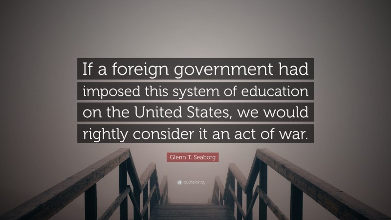 Glenn T. Seaborg Quote: “If a foreign government had imposed this system of education on the United States, we would rightly consider it an act of war.”
