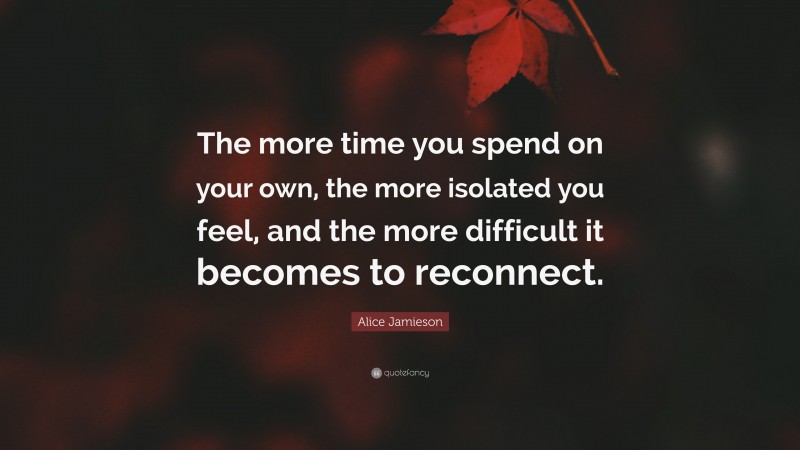 Alice Jamieson Quote: “The more time you spend on your own, the more isolated you feel, and the more difficult it becomes to reconnect.”