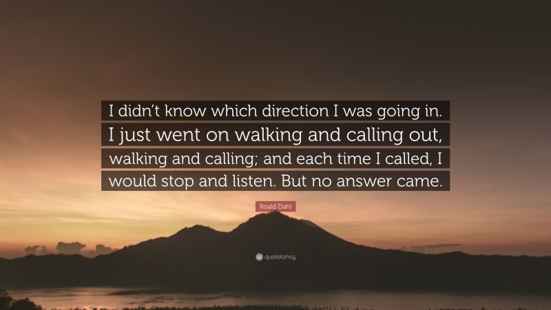 Roald Dahl Quote: “I didn’t know which direction I was going in. I just went on walking and calling out, walking and calling; and each time I called, I would stop and listen. But no answer came.”