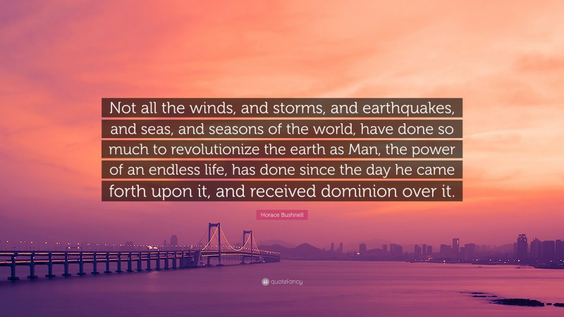 Horace Bushnell Quote: “Not all the winds, and storms, and earthquakes, and seas, and seasons of the world, have done so much to revolutionize the earth as Man, the power of an endless life, has done since the day he came forth upon it, and received dominion over it.”