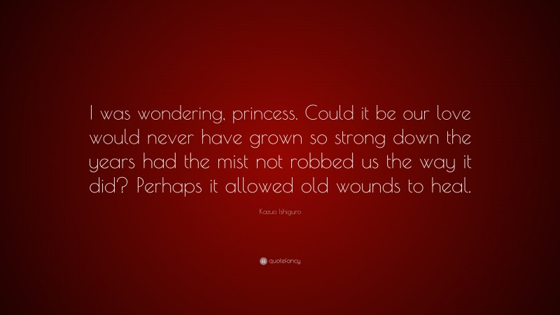 Kazuo Ishiguro Quote: “I was wondering, princess. Could it be our love would never have grown so strong down the years had the mist not robbed us the way it did? Perhaps it allowed old wounds to heal.”