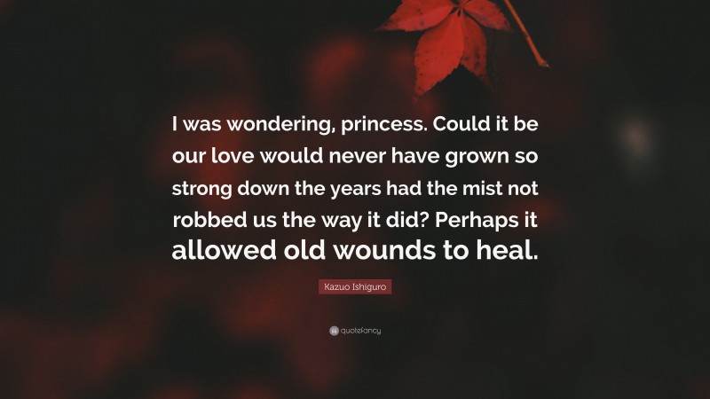Kazuo Ishiguro Quote: “I was wondering, princess. Could it be our love would never have grown so strong down the years had the mist not robbed us the way it did? Perhaps it allowed old wounds to heal.”