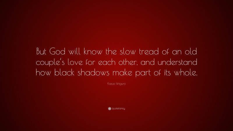 Kazuo Ishiguro Quote: “But God will know the slow tread of an old couple’s love for each other, and understand how black shadows make part of its whole.”