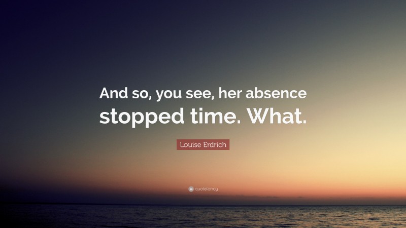 Louise Erdrich Quote: “And so, you see, her absence stopped time. What.”