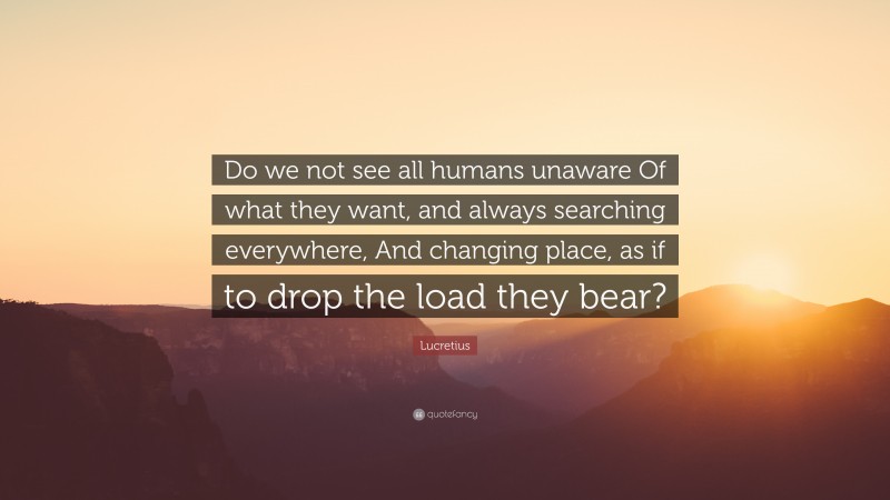 Lucretius Quote: “Do we not see all humans unaware Of what they want, and always searching everywhere, And changing place, as if to drop the load they bear?”