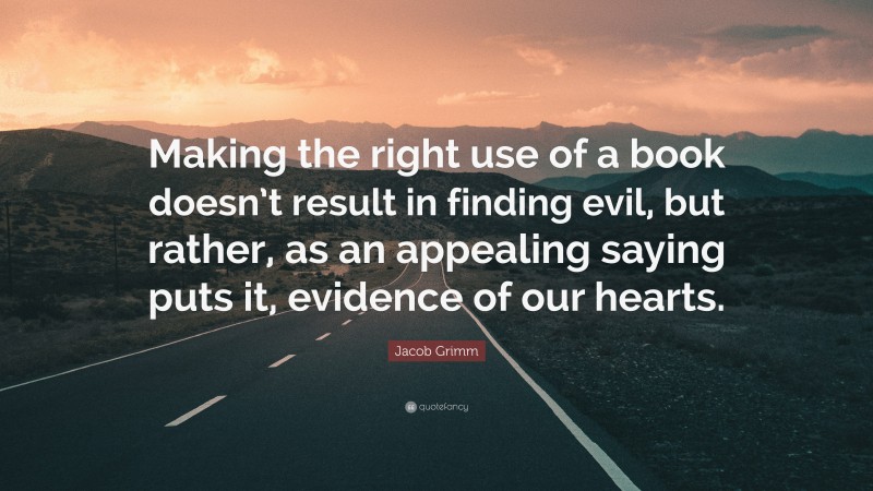 Jacob Grimm Quote: “Making the right use of a book doesn’t result in finding evil, but rather, as an appealing saying puts it, evidence of our hearts.”
