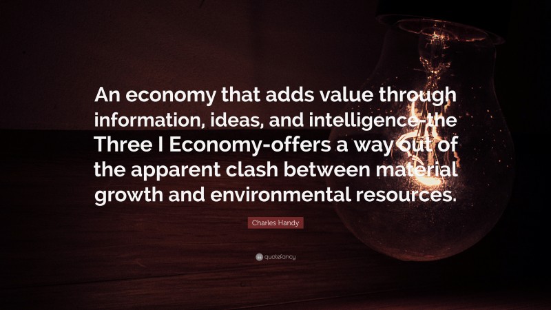 Charles Handy Quote: “An economy that adds value through information, ideas, and intelligence-the Three I Economy-offers a way out of the apparent clash between material growth and environmental resources.”