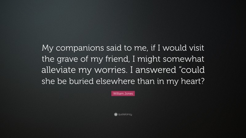 William Jones Quote: “My companions said to me, if I would visit the grave of my friend, I might somewhat alleviate my worries. I answered “could she be buried elsewhere than in my heart?”