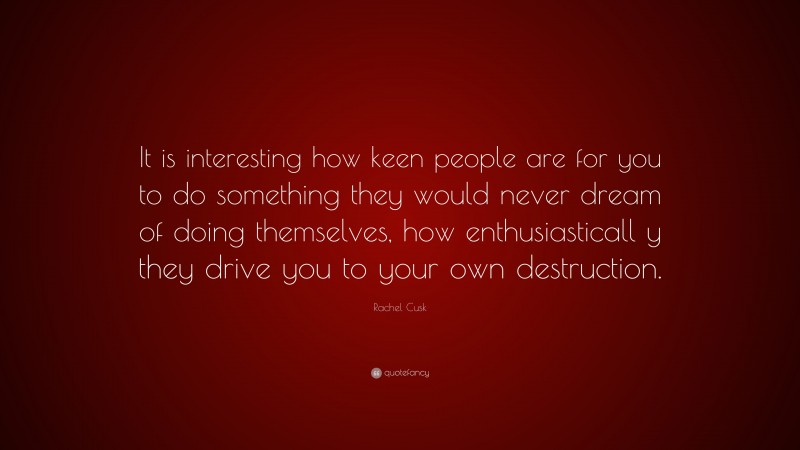 Rachel Cusk Quote: “It is interesting how keen people are for you to do something they would never dream of doing themselves, how enthusiasticall y they drive you to your own destruction.”