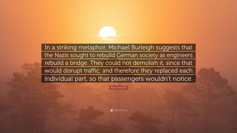 Kevin Passmore Quote: “In a striking metaphor, Michael Burleigh suggests that the Nazis sought to rebuild German society as engineers rebuild a bridge. They could not demolish it, since that would disrupt traffic, and therefore they replaced each individual part, so that passengers wouldn’t notice.”