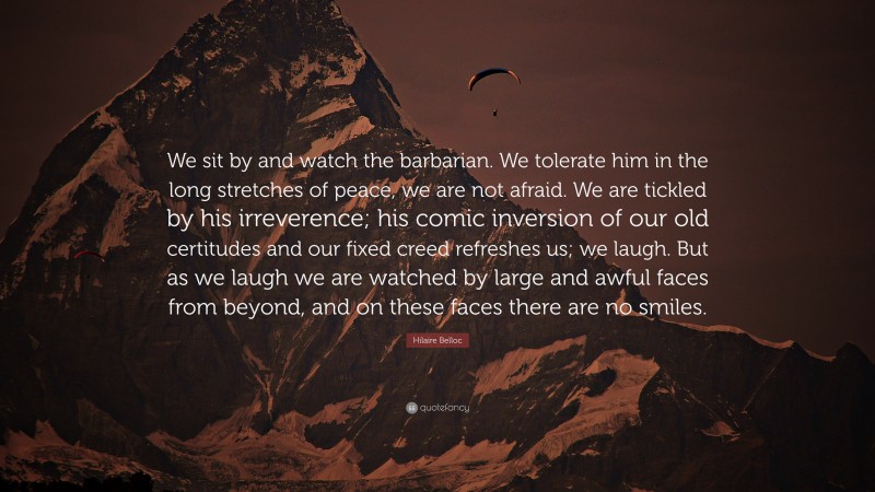 Hilaire Belloc Quote: “We sit by and watch the barbarian. We tolerate him in the long stretches of peace, we are not afraid. We are tickled by his irreverence; his comic inversion of our old certitudes and our fixed creed refreshes us; we laugh. But as we laugh we are watched by large and awful faces from beyond, and on these faces there are no smiles.”