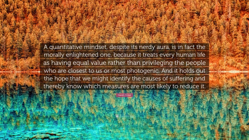 Steven Pinker Quote: “A quantitative mindset, despite its nerdy aura, is in fact the morally enlightened one, because it treats every human life as having equal value rather than privileging the people who are closest to us or most photogenic. And it holds out the hope that we might identify the causes of suffering and thereby know which measures are most likely to reduce it.”