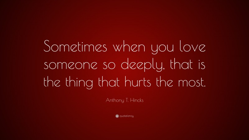 Anthony T. Hincks Quote: “Sometimes when you love someone so deeply, that is the thing that hurts the most.”
