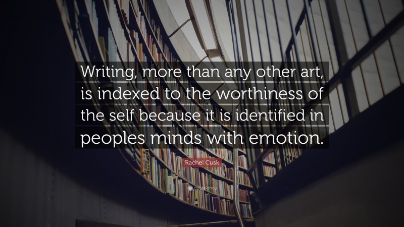 Rachel Cusk Quote: “Writing, more than any other art, is indexed to the worthiness of the self because it is identified in peoples minds with emotion.”