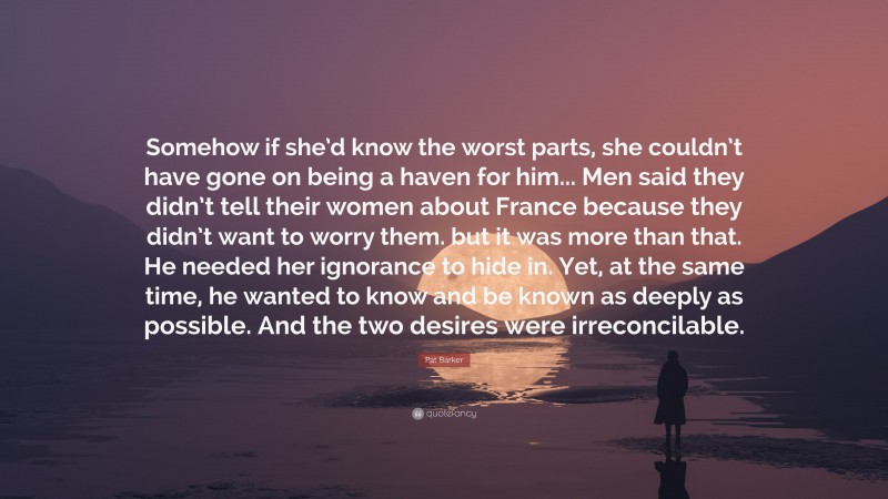 Pat Barker Quote: “Somehow if she’d know the worst parts, she couldn’t have gone on being a haven for him... Men said they didn’t tell their women about France because they didn’t want to worry them. but it was more than that. He needed her ignorance to hide in. Yet, at the same time, he wanted to know and be known as deeply as possible. And the two desires were irreconcilable.”